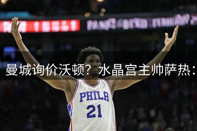 曼城询价沃顿？水晶宫主帅萨热：再留一年对他有好处