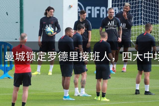 曼城锁定罗德里接班人，四大中场人选浮出水面